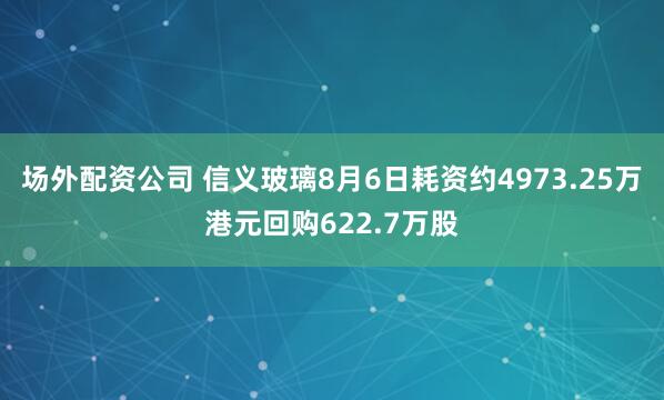 场外配资公司 信义玻璃8月6日耗资约4973.25万港元回购622.7万股