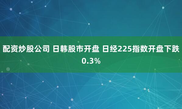 配资炒股公司 日韩股市开盘 日经225指数开盘下跌0.3%