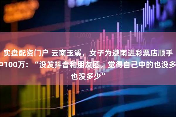 实盘配资门户 云南玉溪，女子为避雨进彩票店顺手刮中100万：“没发抖音和朋友圈，觉得自己中的也没多少”