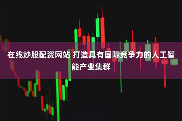 在线炒股配资网站 打造具有国际竞争力的人工智能产业集群