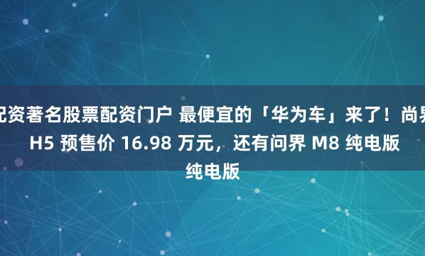 配资著名股票配资门户 最便宜的「华为车」来了！尚界 H5 预售价 16.98 万元，还有问界 M8 纯电版