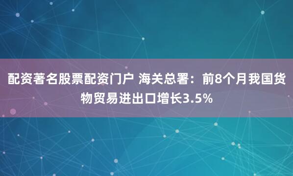 配资著名股票配资门户 海关总署：前8个月我国货物贸易进出口增长3.5%