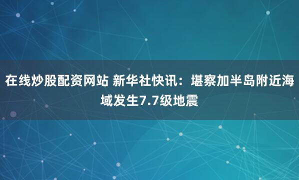在线炒股配资网站 新华社快讯：堪察加半岛附近海域发生7.7级地震
