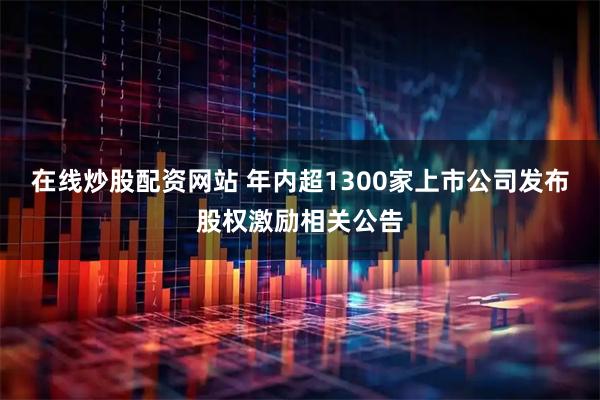 在线炒股配资网站 年内超1300家上市公司发布股权激励相关公告