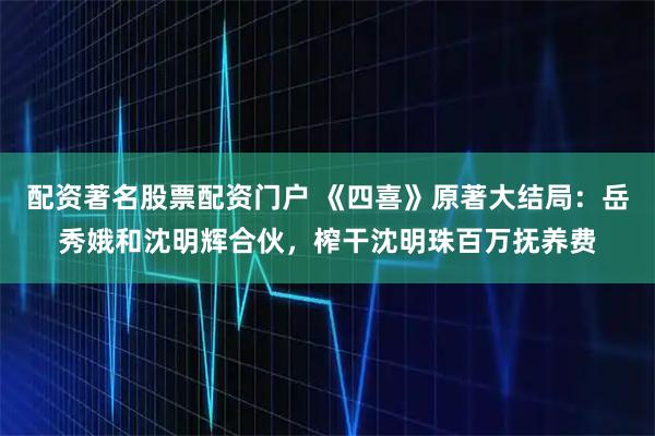 配资著名股票配资门户 《四喜》原著大结局：岳秀娥和沈明辉合伙，榨干沈明珠百万抚养费