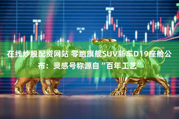 在线炒股配资网站 零跑旗舰SUV新车D19座舱公布：灵感号称源自“百年工艺”
