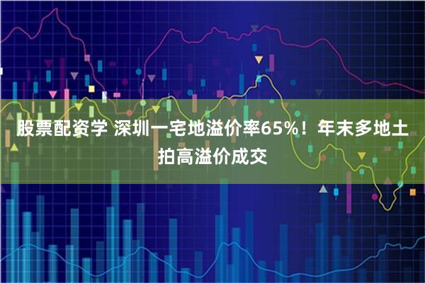 股票配资学 深圳一宅地溢价率65%！年末多地土拍高溢价成交