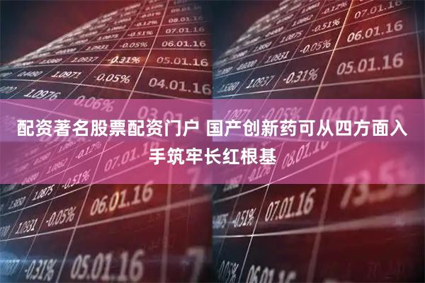 配资著名股票配资门户 国产创新药可从四方面入手筑牢长红根基