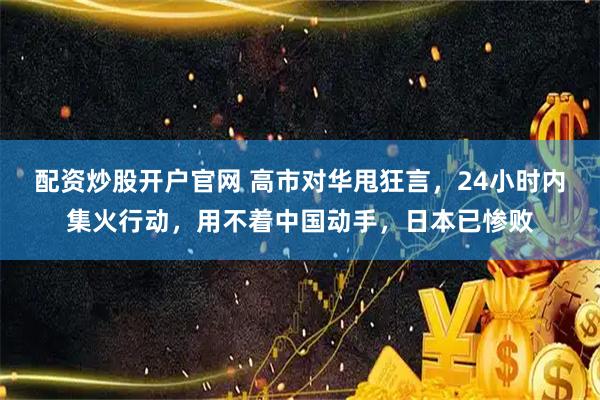 配资炒股开户官网 高市对华甩狂言，24小时内集火行动，用不着中国动手，日本已惨败