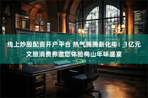 线上炒股配资开户平台 热气腾腾新化年：1亿元文旅消费券邀您体验梅山年味盛宴