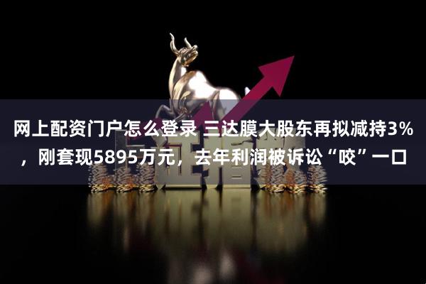 网上配资门户怎么登录 三达膜大股东再拟减持3%，刚套现5895万元，去年利润被诉讼“咬”一口