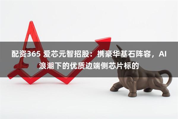 配资365 爱芯元智招股：携豪华基石阵容，AI浪潮下的优质边端侧芯片标的