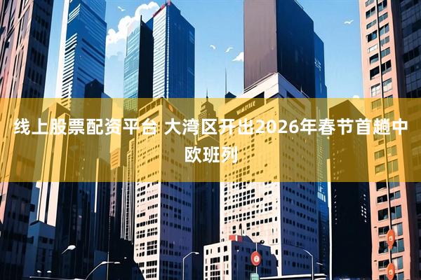 线上股票配资平台 大湾区开出2026年春节首趟中欧班列
