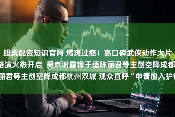 股票配资知识官网 燃爽过瘾！高口碑武侠动作大片《镖人》“镖送福来”路演火热开启  吴京谢霆锋于适陈丽君等主创空降成都杭州双城 观众直呼“申请加入护镖小队”