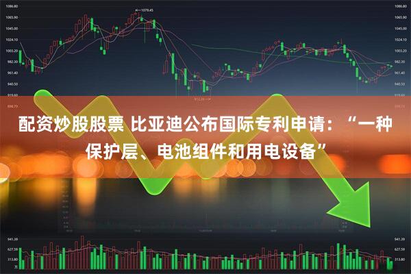 配资炒股股票 比亚迪公布国际专利申请：“一种保护层、电池组件和用电设备”