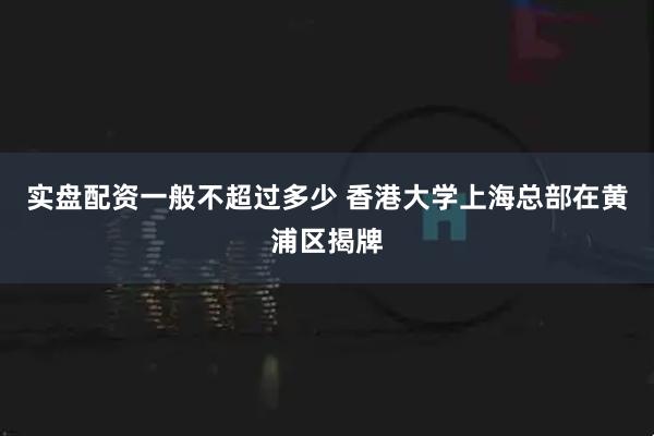 实盘配资一般不超过多少 香港大学上海总部在黄浦区揭牌
