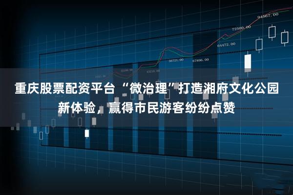 重庆股票配资平台 “微治理”打造湘府文化公园新体验，赢得市民游客纷纷点赞