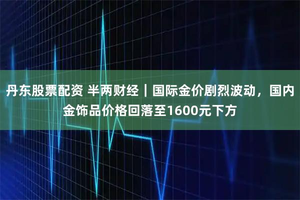 丹东股票配资 半两财经｜国际金价剧烈波动，国内金饰品价格回落至1600元下方