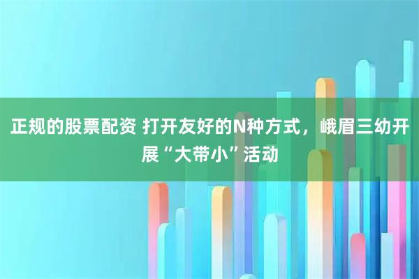 正规的股票配资 打开友好的N种方式，峨眉三幼开展“大带小”活动