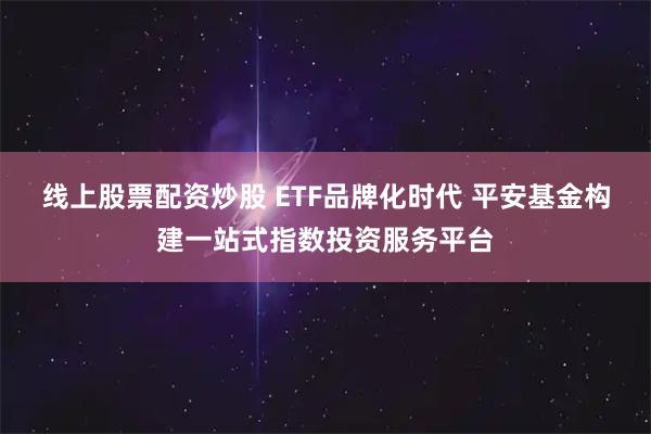 线上股票配资炒股 ETF品牌化时代 平安基金构建一站式指数投资服务平台