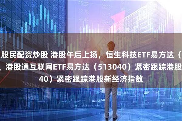 股民配资炒股 港股午后上扬，恒生科技ETF易方达（513010）、港股通互联网ETF易方达（513040）紧密跟踪港股新经济指数